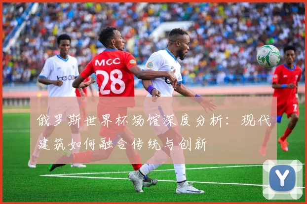 俄罗斯世界杯场馆深度分析:现代建筑如何融合传统与创新
