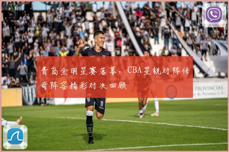 青岛全明星赛落幕，CBA星锐对阵传奇阵容精彩对决回顾