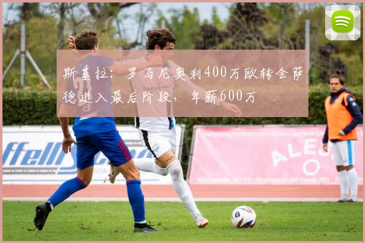 斯基拉:罗马尼奥利400万欧转会萨德进入最后阶段,年薪600万