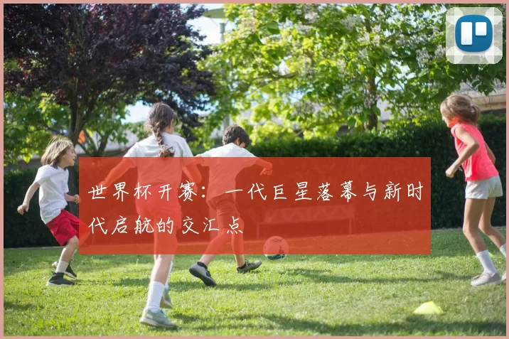 世界杯开赛:一代巨星落幕与新时代启航的交汇点