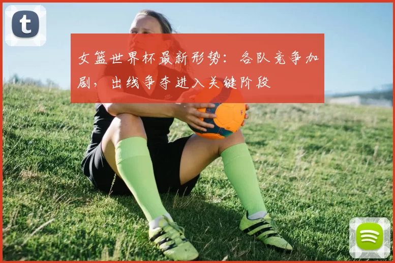 女篮世界杯最新形势:各队竞争加剧,出线争夺进入关键阶段