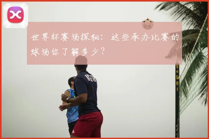 世界杯赛场探秘：这些承办比赛的球场你了解多少？