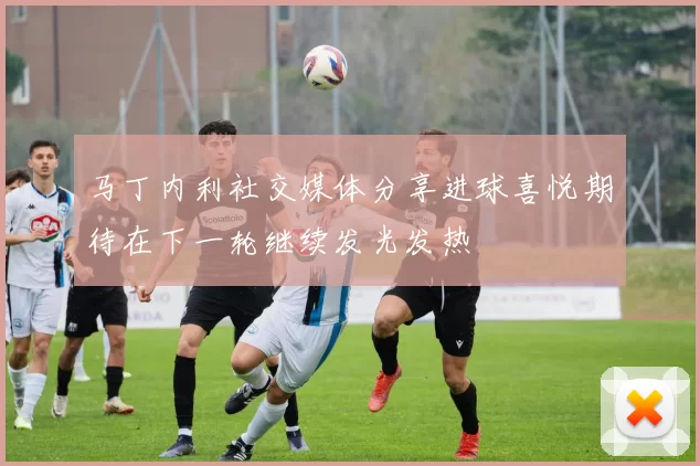 马丁内利社交媒体分享进球喜悦期待在下一轮继续发光发热