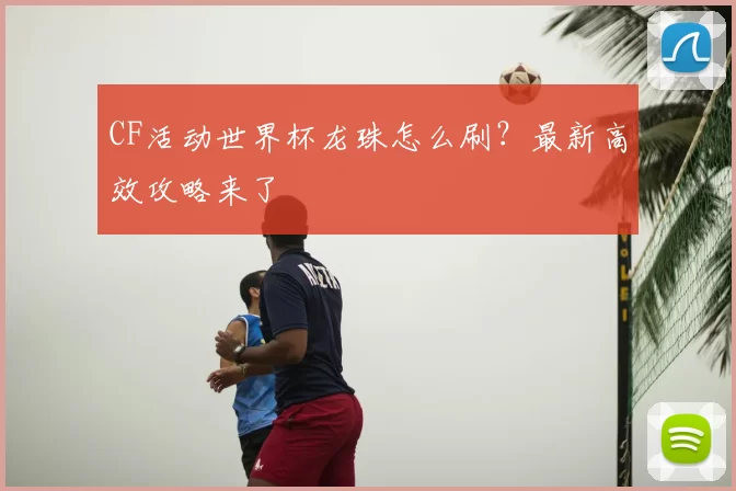 CF活动世界杯龙珠怎么刷?最新高效攻略来了
