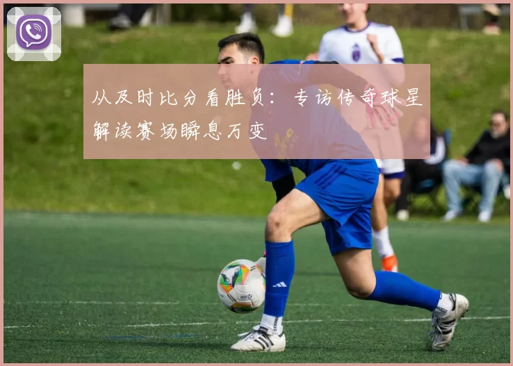 从及时比分看胜负：专访传奇球星解读赛场瞬息万变