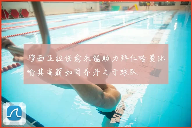穆西亚拉伤愈未能助力拜仁哈曼比喻其高薪如同乔丹之于球队