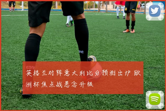 英格兰对阵意大利比分预测出炉 欧洲杯焦点战悬念升级
