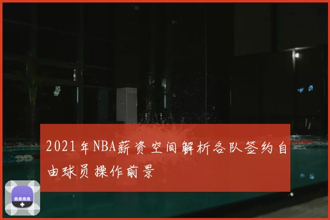 2021年NBA薪资空间解析各队签约自由球员操作前景