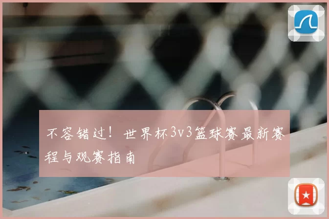 不容错过！世界杯3v3篮球赛最新赛程与观赛指南