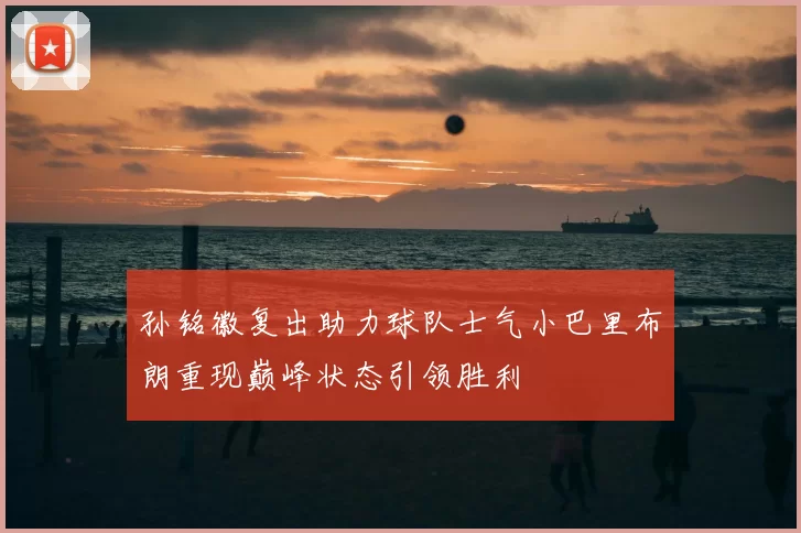 孙铭徽复出助力球队士气小巴里布朗重现巅峰状态引领胜利