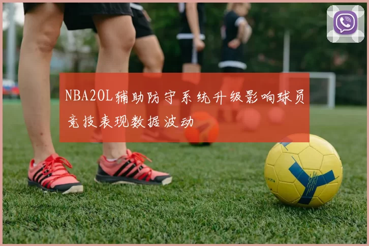 NBA2OL辅助防守系统升级影响球员竞技表现数据波动