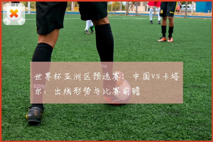 世界杯亚洲区预选赛:中国vs卡塔尔,出线形势与比赛前瞻