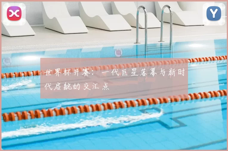世界杯开赛:一代巨星落幕与新时代启航的交汇点
