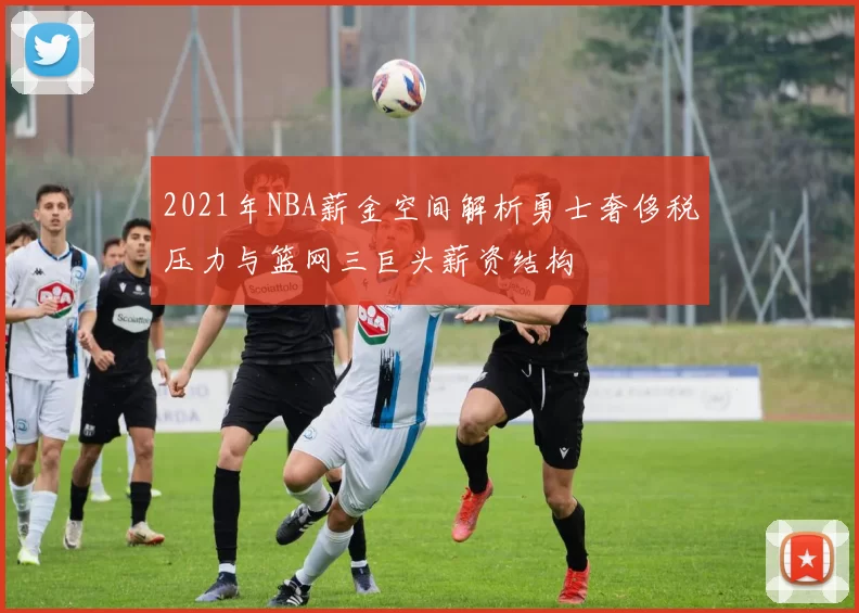 2021年NBA薪金空间解析勇士奢侈税压力与篮网三巨头薪资结构