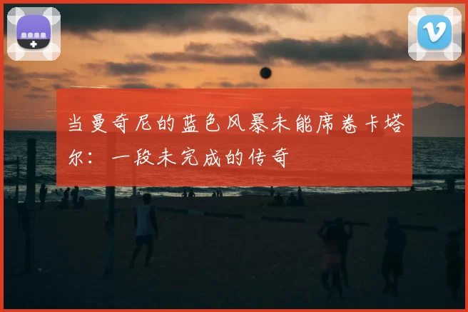 当曼奇尼的蓝色风暴未能席卷卡塔尔:一段未完成的传奇